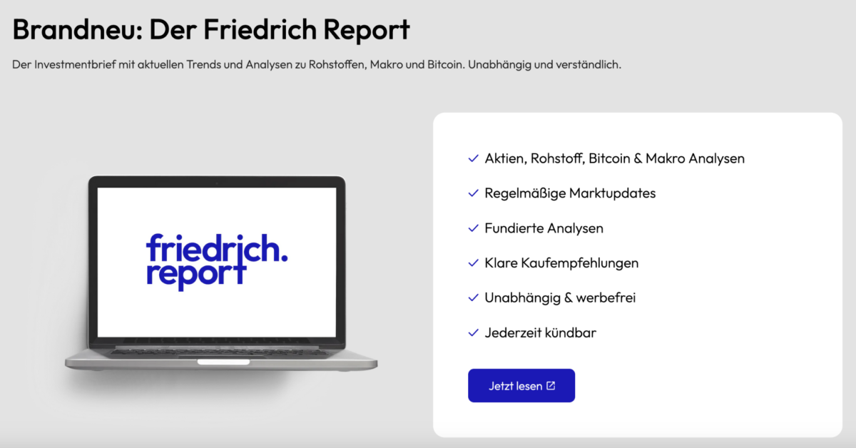 Werbung für den Friedrich Report: Ein Investmentbrief mit Analysen zu Aktien, Rohstoffen, Bitcoin und Makroökonomie. Links ist ein Laptop mit dem Logo ‚friedrich.report‘ zu sehen, rechts eine Liste der Vorteile: regelmäßige Marktupdates, fundierte Analysen, klare Kaufempfehlungen, unabhängig und werbefrei, jederzeit kündbar. Darunter ein blauer Button mit der Aufschrift ‚Jetzt lesen.