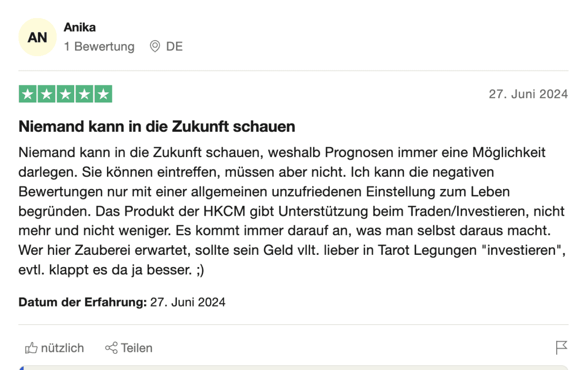 HKC Management Erfahrungen – Seriös oder doch fragwürdig? (2026) Eine Trustpilot-Bewertung von HKCM mit fünf Sternen. Die Nutzerin „Anika“ aus Deutschland schreibt am 27. Juni 2024, dass niemand in die Zukunft schauen könne und Prognosen daher nur Möglichkeiten aufzeigen.